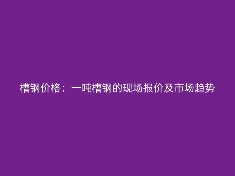 槽鋼價(jià)格：一噸槽鋼的現(xiàn)場(chǎng)報(bào)價(jià)及市場(chǎng)趨勢(shì)