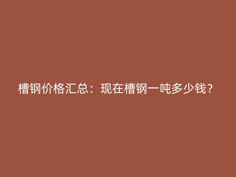 槽鋼價格匯總：現(xiàn)在槽鋼一噸多少錢？