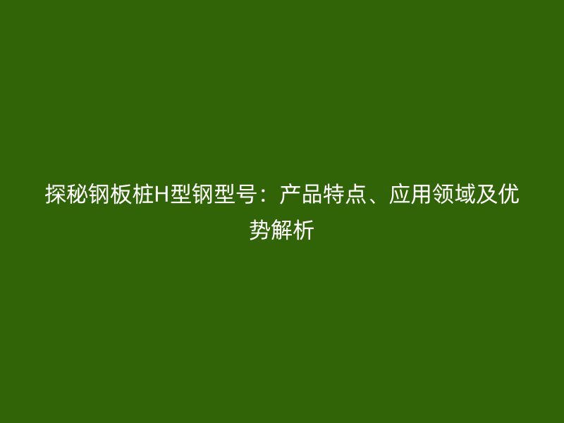 探秘鋼板樁H型鋼型號：產(chǎn)品特點、應(yīng)用領(lǐng)域及優(yōu)勢解析