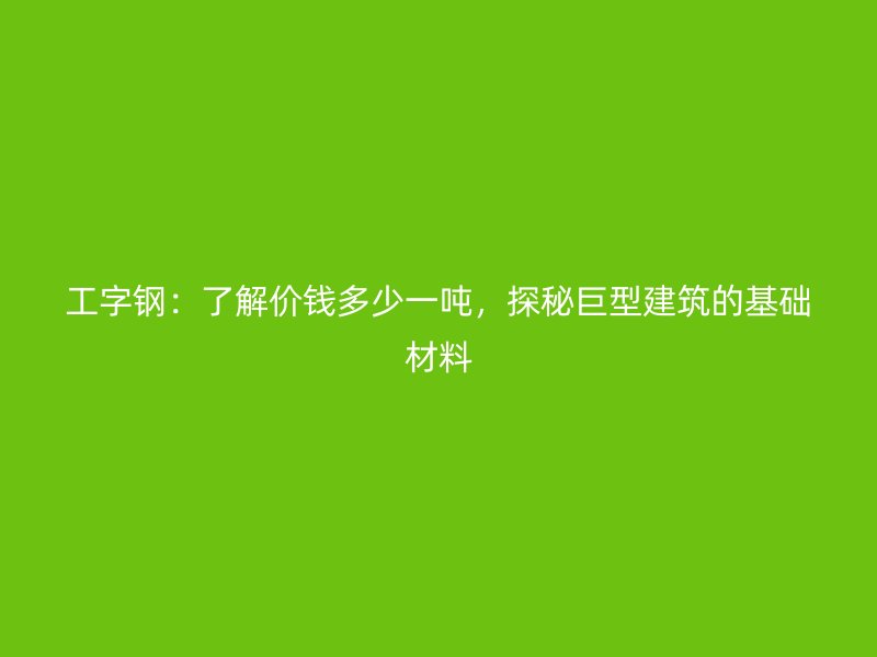 工字鋼：了解價錢多少一噸，探秘巨型建筑的基礎(chǔ)材料