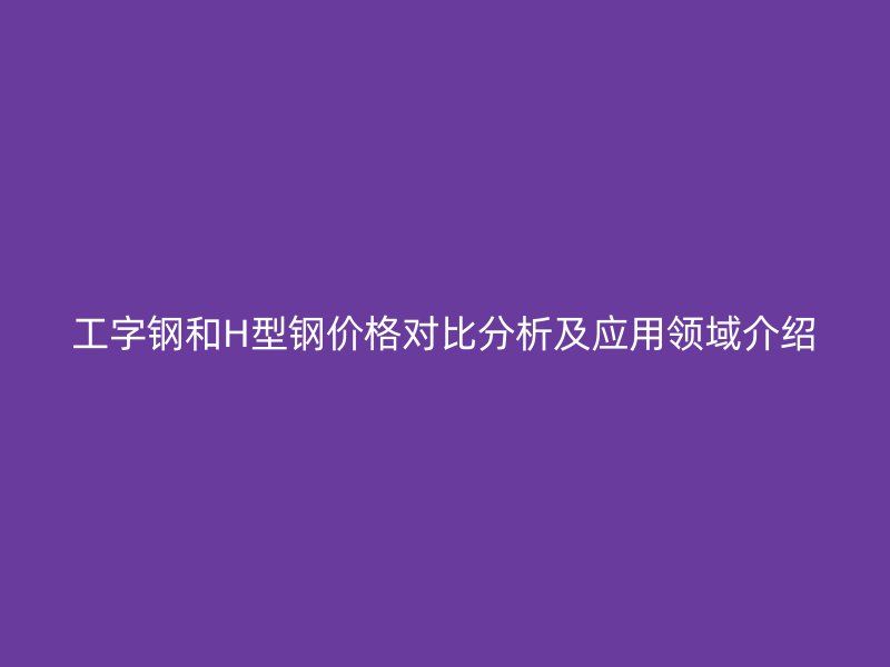工字鋼和H型鋼價(jià)格對(duì)比分析及應(yīng)用領(lǐng)域介紹