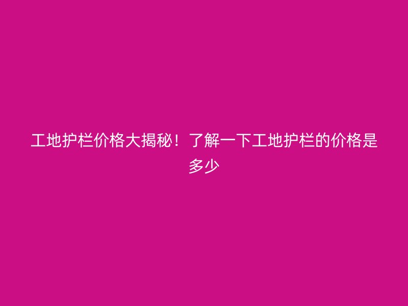 工地護(hù)欄價格大揭秘！了解一下工地護(hù)欄的價格是多少